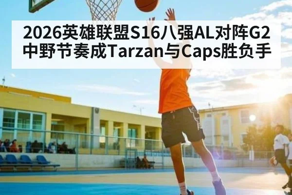 2026英雄联盟S16八强AL对阵G2 中野节奏成Tarzan与Caps胜负手